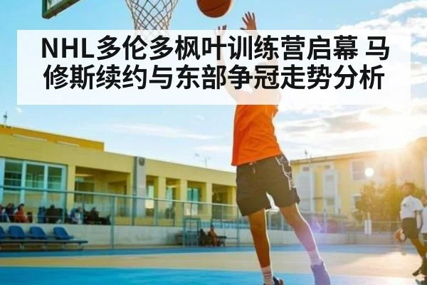 NHL多伦多枫叶训练营启幕 马修斯续约与东部争冠走势分析