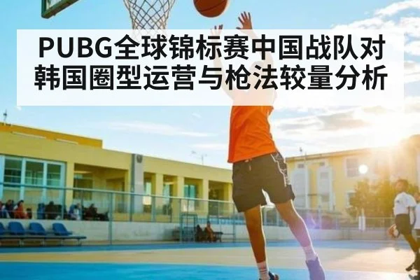 PUBG全球锦标赛中国战队对韩国圈型运营与枪法较量分析