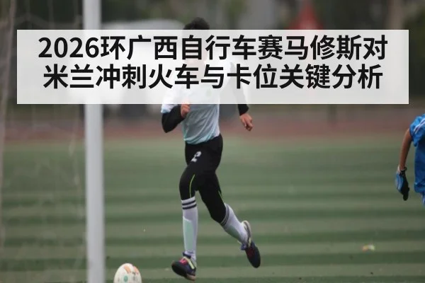 2026环广西自行车赛马修斯对米兰冲刺火车与卡位关键分析