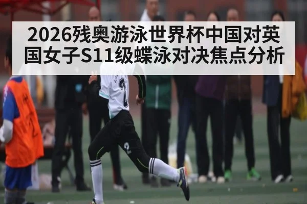 2026残奥游泳世界杯中国对英国女子S11级蝶泳对决焦点分析